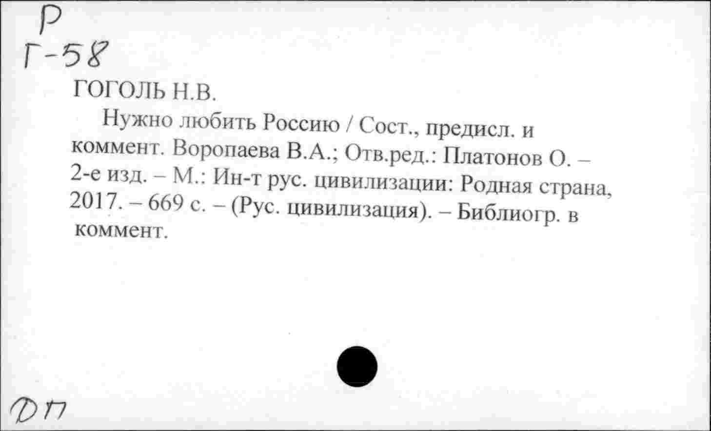 ﻿Г-5*7
гоголь н.в.
Нужно любить Россию / Сост., предисл. и коммент. Воропаева В.А.; Отв.ред.: Платонов О. -2-е изд. - М.: Ин-т рус. цивилизации: Родная страна, 2017, — 669 с. — (Рус. цивилизация). — Библиогр. в коммент.